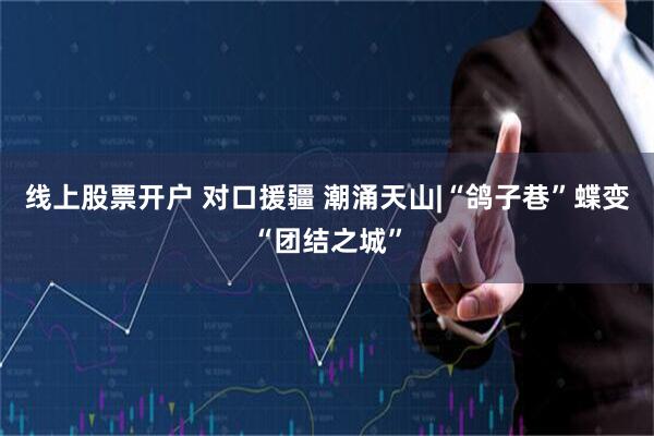 线上股票开户 对口援疆 潮涌天山|“鸽子巷”蝶变“团结之城”