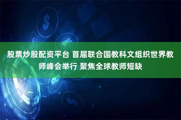 股票炒股配资平台 首届联合国教科文组织世界教师峰会举行 聚焦全球教师短缺