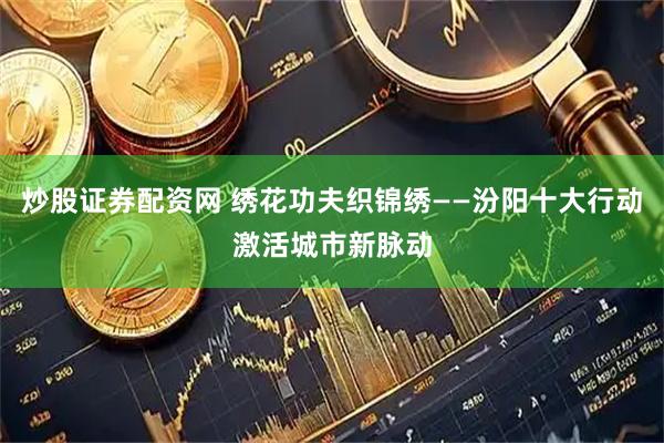 炒股证券配资网 绣花功夫织锦绣——汾阳十大行动激活城市新脉动