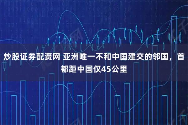 炒股证券配资网 亚洲唯一不和中国建交的邻国，首都距中国仅45公里