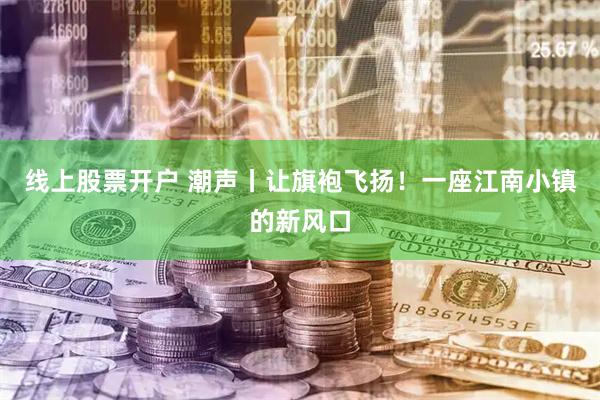 线上股票开户 潮声丨让旗袍飞扬！一座江南小镇的新风口