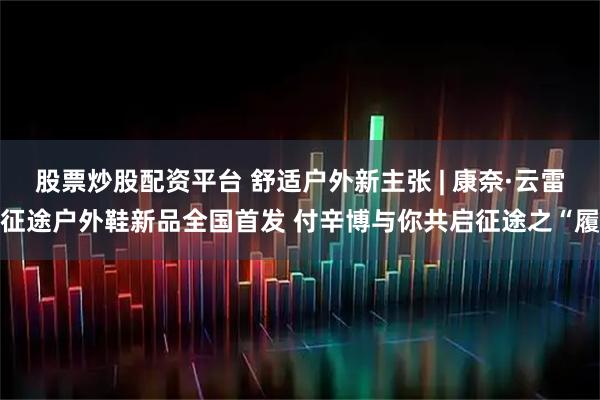 股票炒股配资平台 舒适户外新主张 | 康奈·云雷征途户外鞋新品全国首发 付辛博与你共启征途之“履