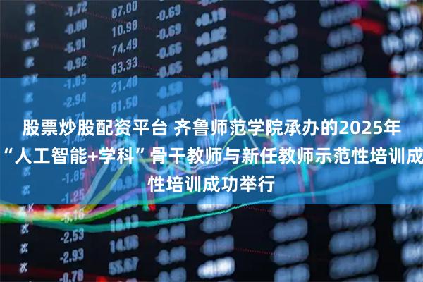 股票炒股配资平台 齐鲁师范学院承办的2025年山东省“人工智能+学科”骨干教师与新任教师示范性培训成功举行