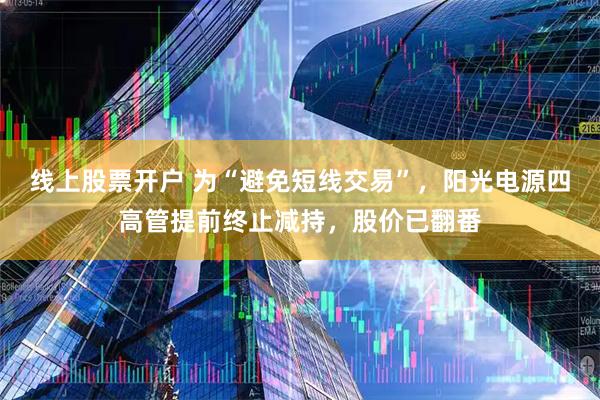 线上股票开户 为“避免短线交易”，阳光电源四高管提前终止减持，股价已翻番
