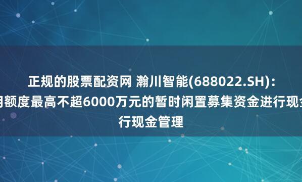 正规的股票配资网 瀚川智能(688022.SH)：拟使用额度最高不超6000万元的暂时闲置募集资金进行现金管理