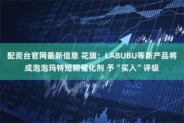 配资台官网最新信息 花旗：LABUBU等新产品将成泡泡玛特短期催化剂 予“买入”评级