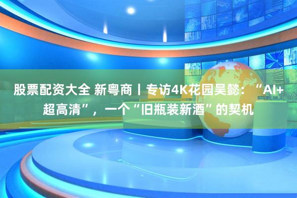 股票配资大全 新粤商丨专访4K花园吴懿：“AI+超高清”，一个“旧瓶装新酒”的契机