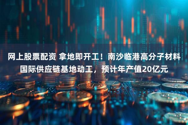 网上股票配资 拿地即开工！南沙临港高分子材料国际供应链基地动工，预计年产值20亿元
