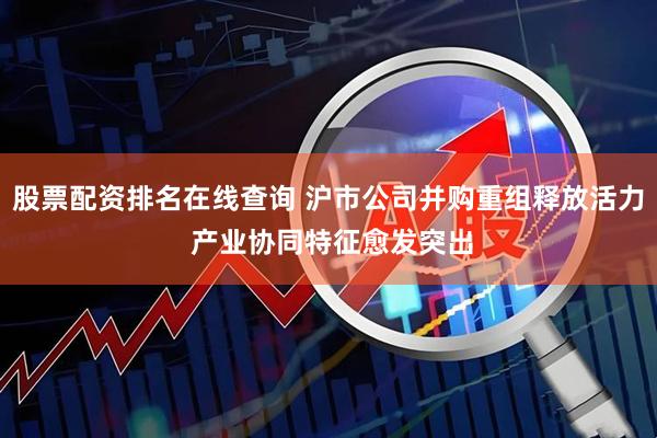 股票配资排名在线查询 沪市公司并购重组释放活力 产业协同特征愈发突出