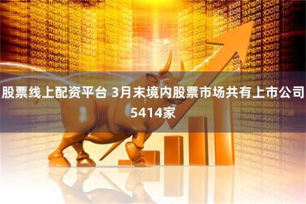 股票线上配资平台 3月末境内股票市场共有上市公司5414家