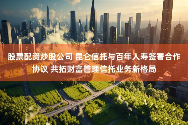股票配资炒股公司 昆仑信托与百年人寿签署合作协议 共拓财富管理信托业务新格局