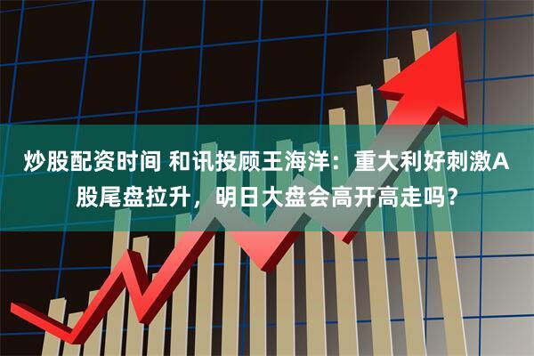炒股配资时间 和讯投顾王海洋：重大利好刺激A股尾盘拉升，明日大盘会高开高走吗？