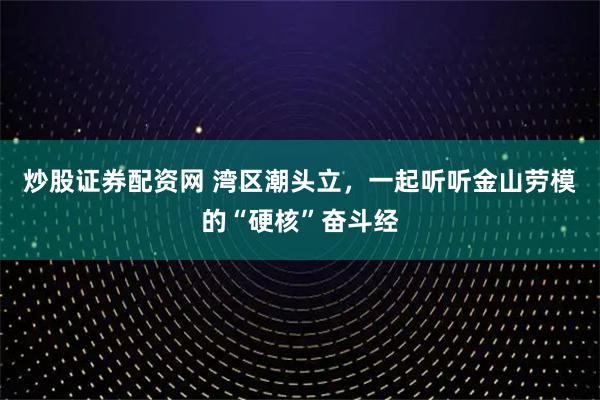 炒股证券配资网 湾区潮头立，一起听听金山劳模的“硬核”奋斗经