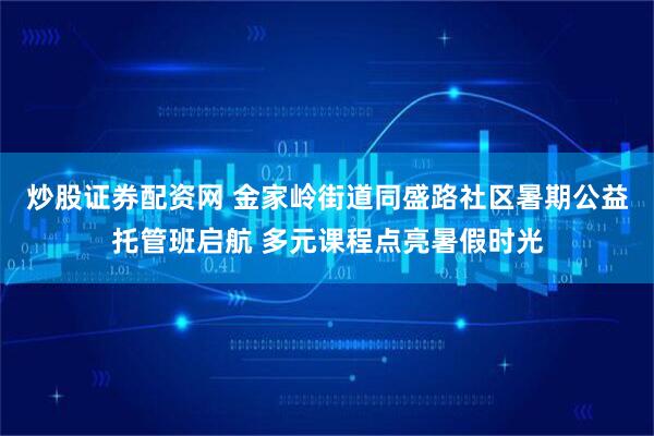 炒股证券配资网 金家岭街道同盛路社区暑期公益托管班启航 多元课程点亮暑假时光