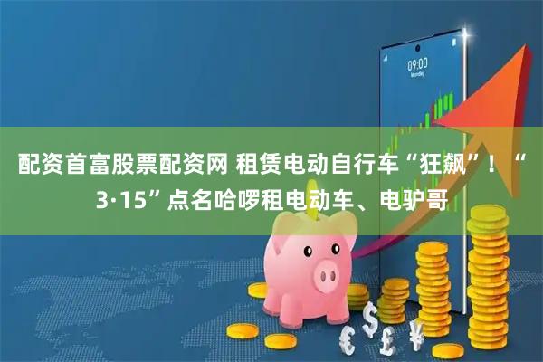 配资首富股票配资网 租赁电动自行车“狂飙”！“3·15”点名哈啰租电动车、电驴哥