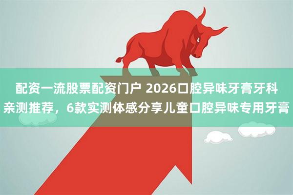 配资一流股票配资门户 2026口腔异味牙膏牙科亲测推荐，6款实测体感分享儿童口腔异味专用牙膏