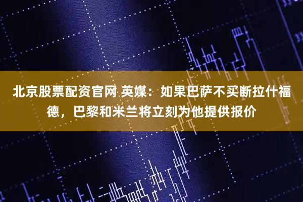 北京股票配资官网 英媒：如果巴萨不买断拉什福德，巴黎和米兰将立刻为他提供报价