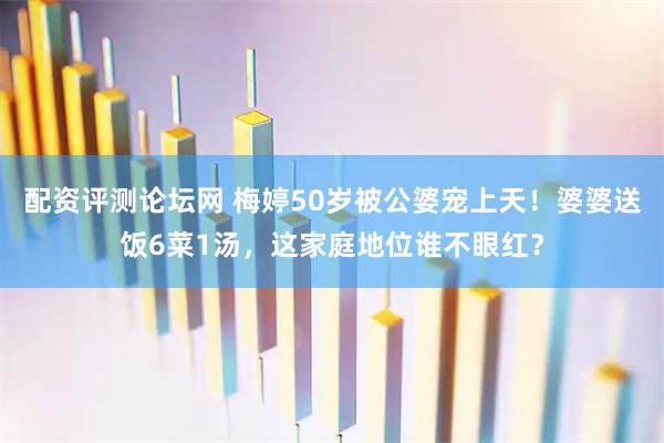 配资评测论坛网 梅婷50岁被公婆宠上天！婆婆送饭6菜1汤，这家庭地位谁不眼红？