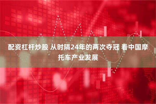 配资杠杆炒股 从时隔24年的两次夺冠 看中国摩托车产业发展
