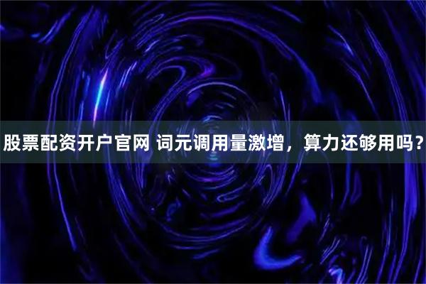 股票配资开户官网 词元调用量激增，算力还够用吗？