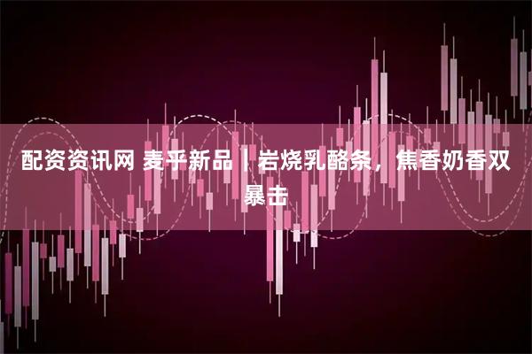 配资资讯网 麦乎新品｜岩烧乳酪条，焦香奶香双暴击