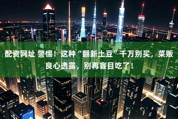 配资网址 警惕！这种“翻新土豆”千万别买，菜贩良心透露，别再盲目吃了！