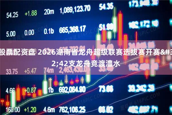 股票配资盘 2026湖南省龙舟超级联赛选拔赛开赛 42支龙舟竞渡澧水