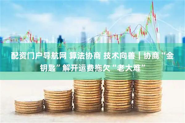 配资门户导航网 算法协商 技术向善｜协商“金钥匙”解开运费拖欠“老大难”