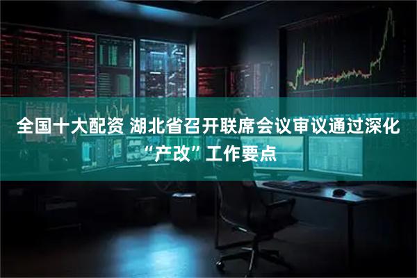 全国十大配资 湖北省召开联席会议审议通过深化“产改”工作要点