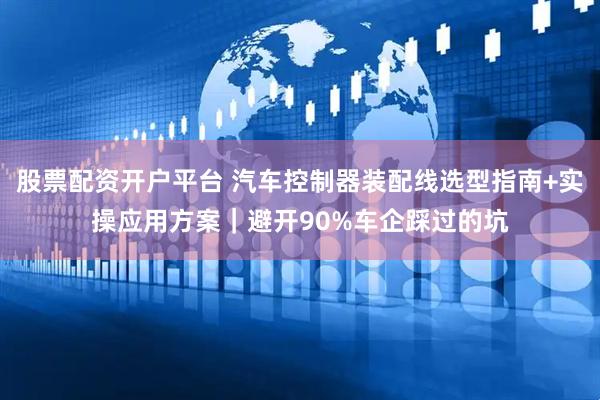 股票配资开户平台 汽车控制器装配线选型指南+实操应用方案｜避开90%车企踩过的坑