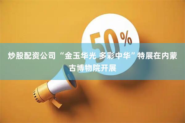 炒股配资公司 “金玉华光 多彩中华”特展在内蒙古博物院开展