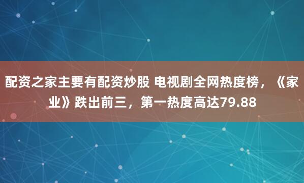 配资之家主要有配资炒股 电视剧全网热度榜，《家业》跌出前三，第一热度高达79.88