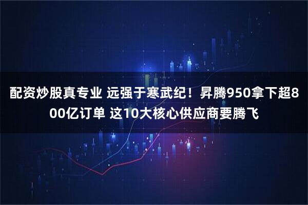 配资炒股真专业 远强于寒武纪！昇腾950拿下超800亿订单 这10大核心供应商要腾飞