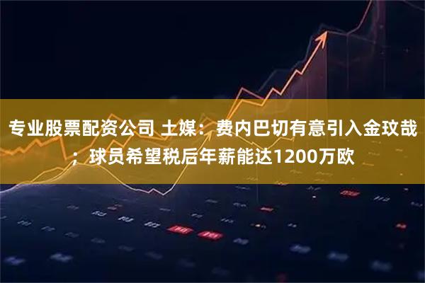 专业股票配资公司 土媒：费内巴切有意引入金玟哉；球员希望税后年薪能达1200万欧