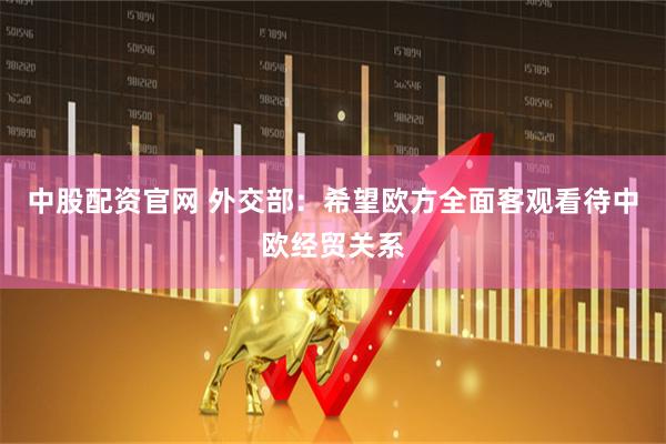 中股配资官网 外交部：希望欧方全面客观看待中欧经贸关系