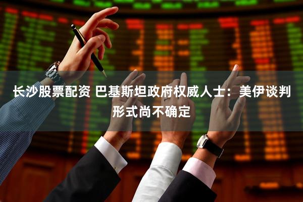 长沙股票配资 巴基斯坦政府权威人士：美伊谈判形式尚不确定