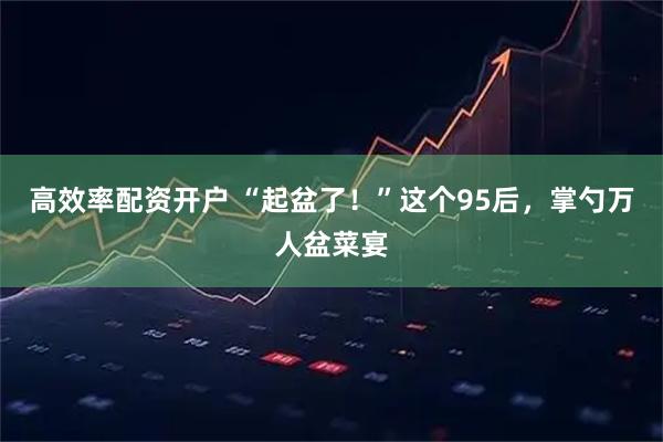 高效率配资开户 “起盆了！”这个95后，掌勺万人盆菜宴
