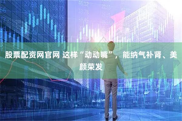 股票配资网官网 这样“动动嘴”，能纳气补肾、美颜荣发
