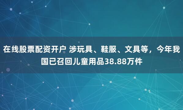在线股票配资开户 涉玩具、鞋服、文具等，今年我国已召回儿童用品38.88万件