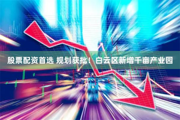 股票配资首选 规划获批！白云区新增千亩产业园