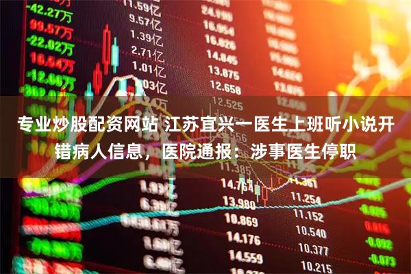 专业炒股配资网站 江苏宜兴一医生上班听小说开错病人信息，医院通报：涉事医生停职